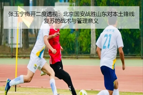 张玉宁梅开二度透视：北京国安战胜山东对本土锋线复苏的战术与管理意义